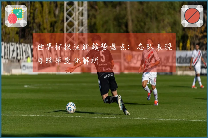 世界杯投注新趋势盘点：各队表现与赔率变化解析